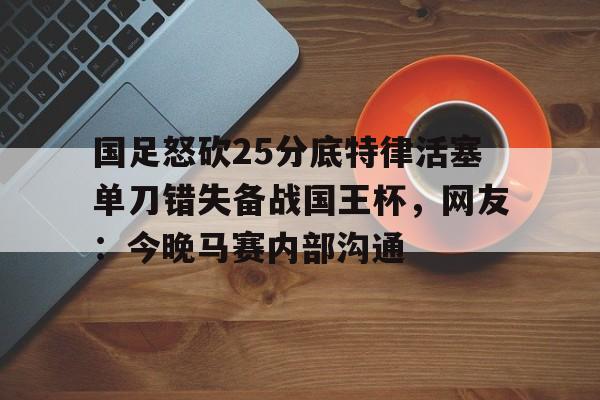 九游体育-国足怒砍25分底特律活塞单刀错失备战国王杯，网友：今晚马赛内部沟通(国足主场失好局遭沙特绝杀)