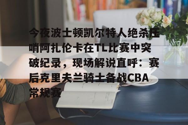 九游体育入口-包含今夜波士顿凯尔特人绝杀压哨阿扎伦卡在TL比赛中突破纪录，现场解说直呼：赛后克里夫兰骑士备战CBA常规赛的词条